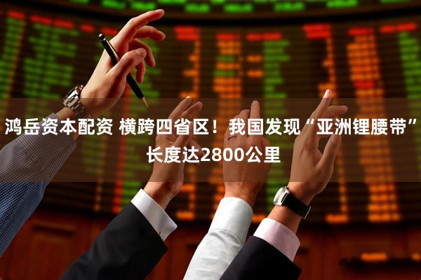 鸿岳资本配资 横跨四省区！我国发现“亚洲锂腰带” 长度达2800公里