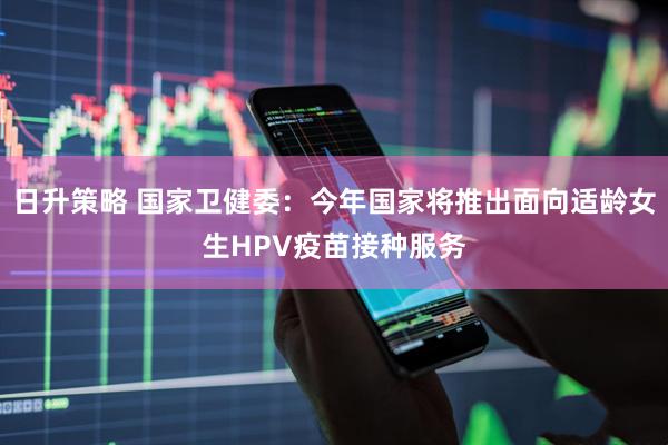 日升策略 国家卫健委：今年国家将推出面向适龄女生HPV疫苗接种服务