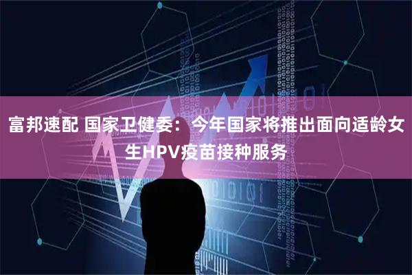 富邦速配 国家卫健委：今年国家将推出面向适龄女生HPV疫苗接种服务