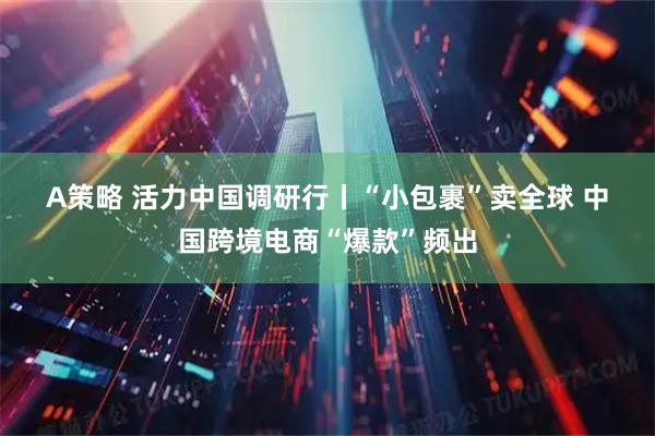A策略 活力中国调研行丨“小包裹”卖全球 中国跨境电商“爆款”频出