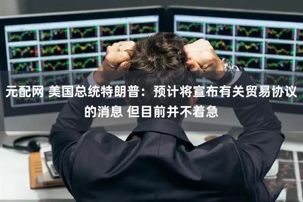 元配网 美国总统特朗普：预计将宣布有关贸易协议的消息 但目前并不着急