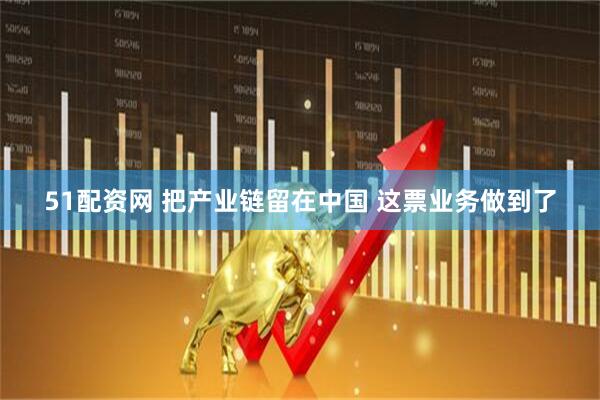 51配资网 把产业链留在中国 这票业务做到了