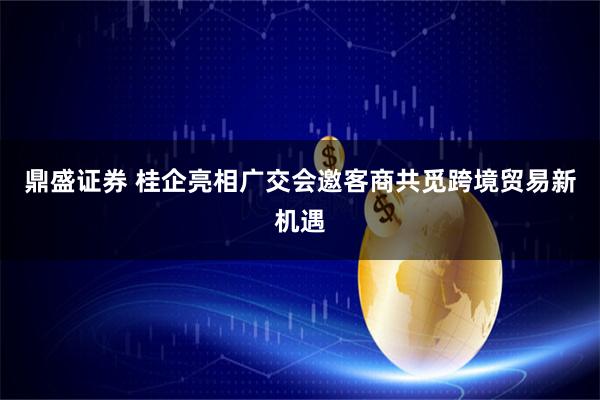 鼎盛证券 桂企亮相广交会邀客商共觅跨境贸易新机遇