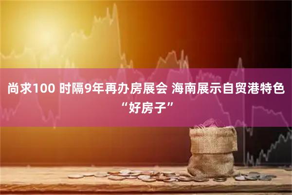 尚求100 时隔9年再办房展会 海南展示自贸港特色“好房子”