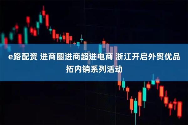 e路配资 进商圈进商超进电商 浙江开启外贸优品拓内销系列活动