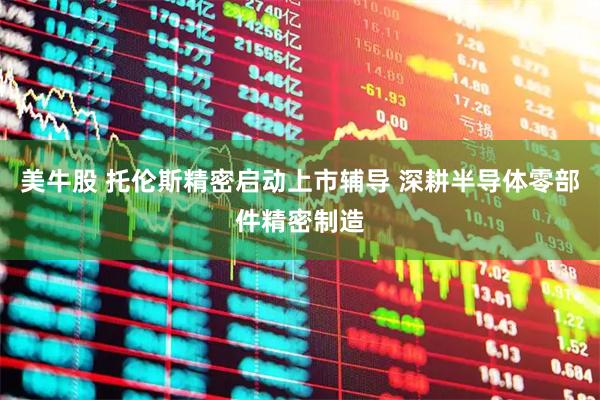 美牛股 托伦斯精密启动上市辅导 深耕半导体零部件精密制造