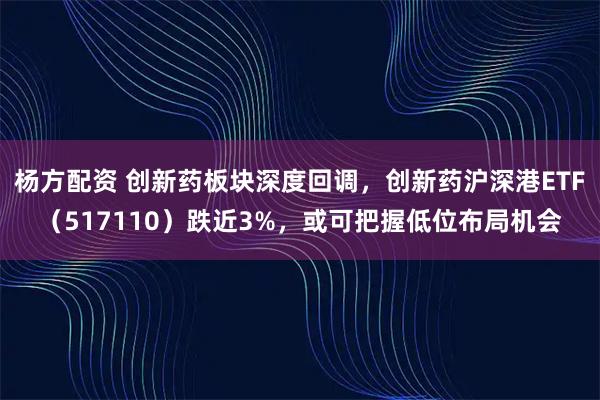 杨方配资 创新药板块深度回调，创新药沪深港ETF（517110）跌近3%，或可把握低位布局机会