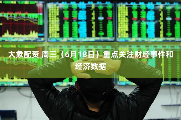 大象配资 周三（6月18日）重点关注财经事件和经济数据