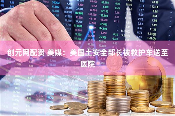 创元网配资 美媒：美国土安全部长被救护车送至医院