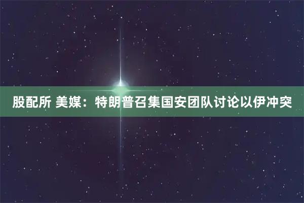 股配所 美媒：特朗普召集国安团队讨论以伊冲突