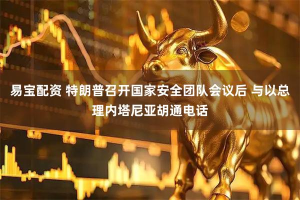 易宝配资 特朗普召开国家安全团队会议后 与以总理内塔尼亚胡通电话
