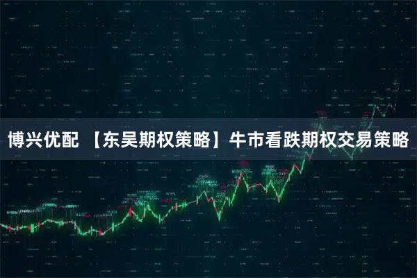 博兴优配 【东吴期权策略】牛市看跌期权交易策略