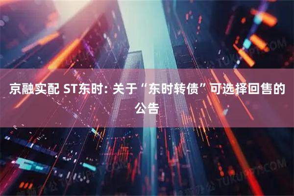 京融实配 ST东时: 关于“东时转债”可选择回售的公告