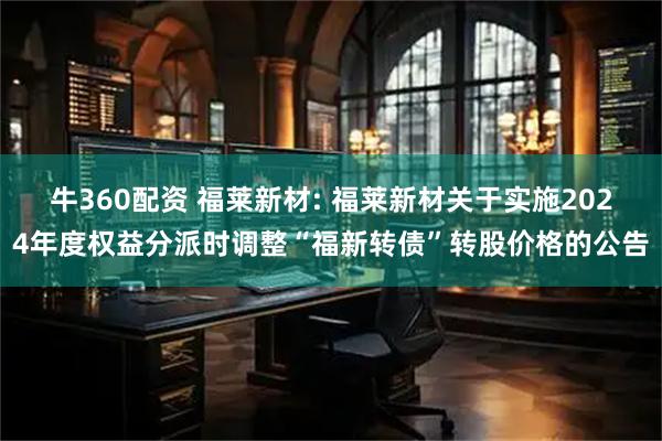牛360配资 福莱新材: 福莱新材关于实施2024年度权益分派时调整“福新转债”转股价格的公告