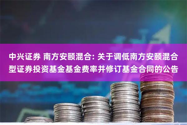 中兴证券 南方安颐混合: 关于调低南方安颐混合型证券投资基金基金费率并修订基金合同的公告