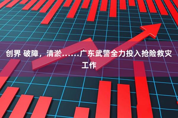 创界 破障，清淤……广东武警全力投入抢险救灾工作