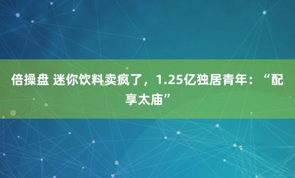倍操盘 迷你饮料卖疯了，1.25亿独居青年：“配享太庙”