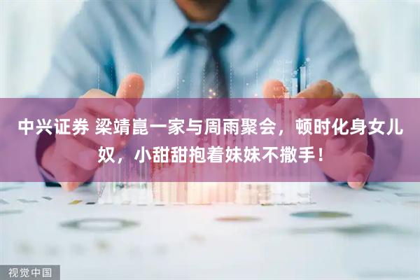 中兴证券 梁靖崑一家与周雨聚会，顿时化身女儿奴，小甜甜抱着妹妹不撒手！
