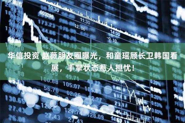 华信投资 赵薇朋友圈曝光，和童瑶顾长卫韩国看展，手掌状态惹人担忧！