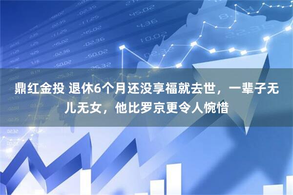 鼎红金投 退休6个月还没享福就去世，一辈子无儿无女，他比罗京更令人惋惜
