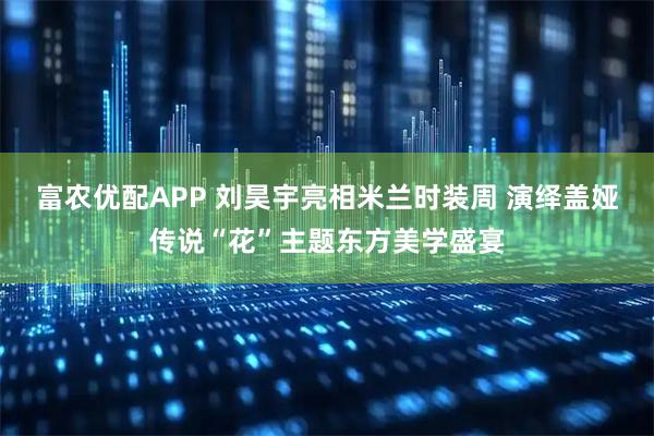 富农优配APP 刘昊宇亮相米兰时装周 演绎盖娅传说“花”主题东方美学盛宴