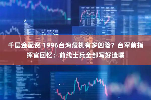 千层金配资 1996台海危机有多凶险？台军前指挥官回忆：前线士兵全部写好遗嘱