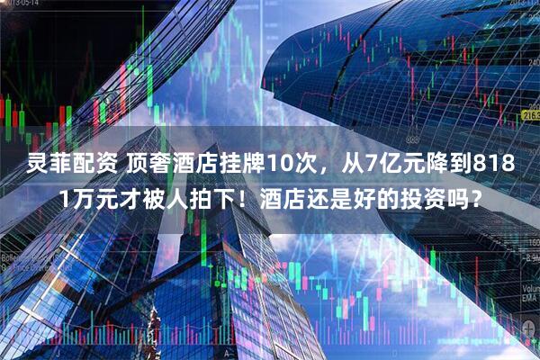 灵菲配资 顶奢酒店挂牌10次，从7亿元降到8181万元才被人拍下！酒店还是好的投资吗？