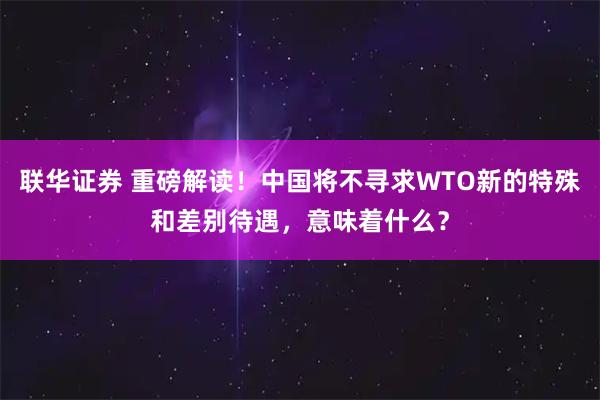 联华证券 重磅解读！中国将不寻求WTO新的特殊和差别待遇，意味着什么？