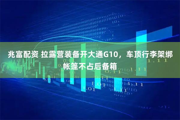 兆富配资 拉露营装备开大通G10，车顶行李架绑帐篷不占后备箱