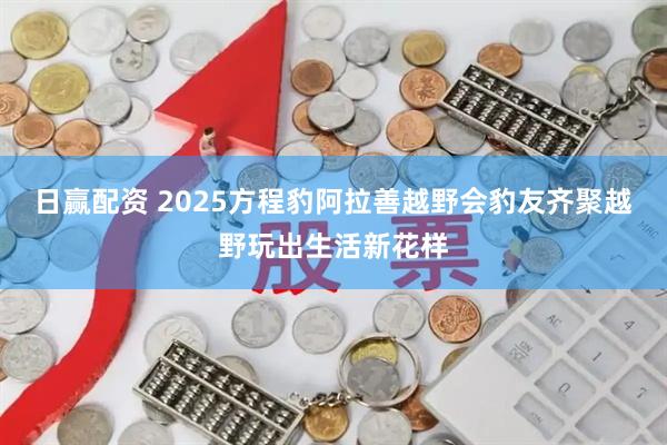 日赢配资 2025方程豹阿拉善越野会豹友齐聚越野玩出生活新花样