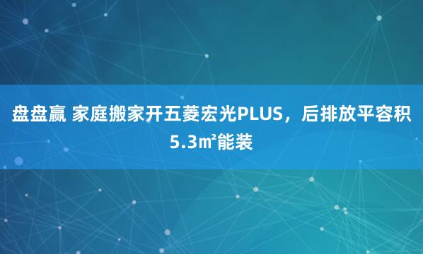 盘盘赢 家庭搬家开五菱宏光PLUS，后排放平容积5.3㎡能装