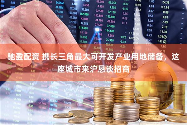 驰盈配资 携长三角最大可开发产业用地储备，这座城市来沪恳谈招商
