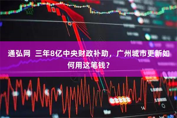 通弘网  三年8亿中央财政补助，广州城市更新如何用这笔钱？