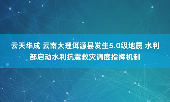 云天华成 云南大理洱源县发生5.0级地震 水利部启动水利抗震救灾调度指挥机制