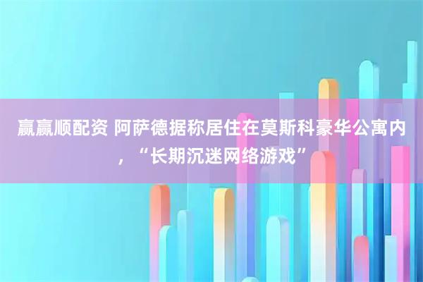 赢赢顺配资 阿萨德据称居住在莫斯科豪华公寓内，“长期沉迷网络游戏”