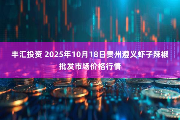 丰汇投资 2025年10月18日贵州遵义虾子辣椒批发市场价格行情