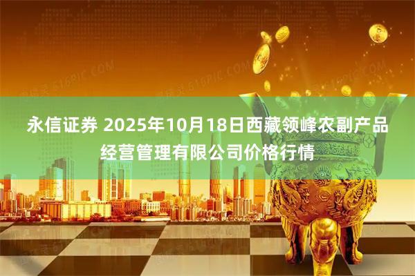 永信证券 2025年10月18日西藏领峰农副产品经营管理有限公司价格行情