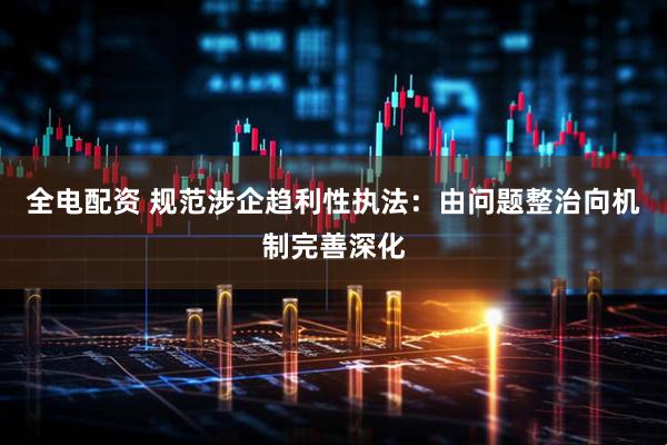 全电配资 规范涉企趋利性执法：由问题整治向机制完善深化