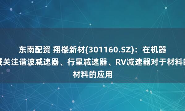 东南配资 翔楼新材(301160.SZ)：在机器人领域关注谐波减速器、行星减速器、RV减速器对于材料的应用