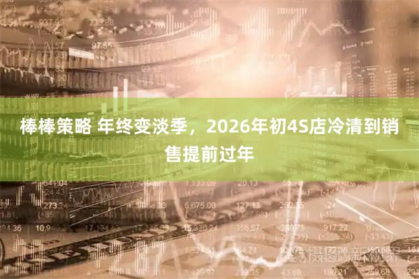 棒棒策略 年终变淡季，2026年初4S店冷清到销售提前过年
