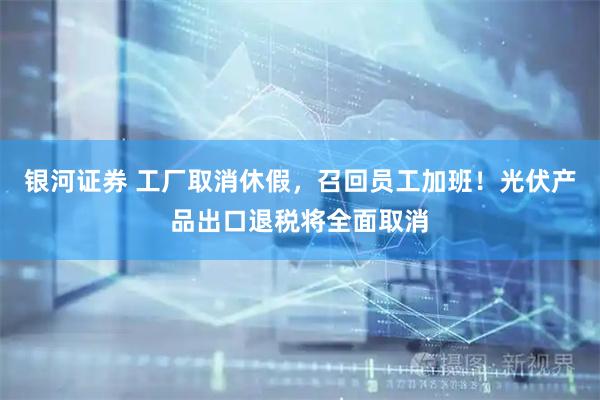 银河证券 工厂取消休假，召回员工加班！光伏产品出口退税将全面取消
