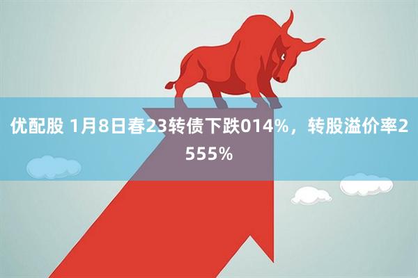 优配股 1月8日春23转债下跌014%，转股溢价率2555%