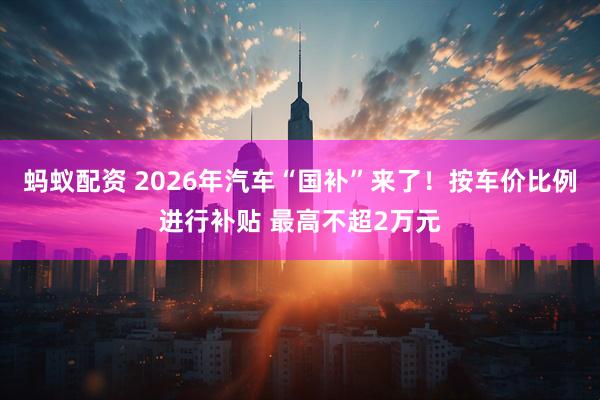 蚂蚁配资 2026年汽车“国补”来了！按车价比例进行补贴 最高不超2万元