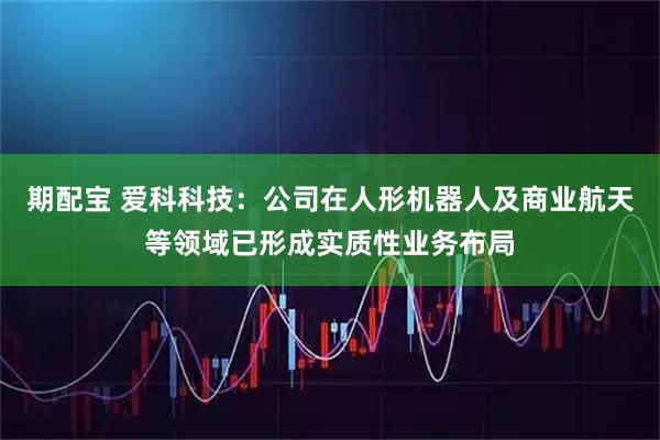 期配宝 爱科科技：公司在人形机器人及商业航天等领域已形成实质性业务布局