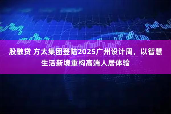 股融贷 方太集团登陆2025广州设计周，以智慧生活新境重构高端人居体验