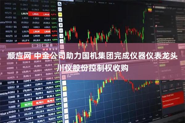 顺应网 中金公司助力国机集团完成仪器仪表龙头川仪股份控制权收购