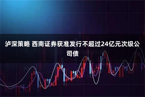 泸深策略 西南证券获准发行不超过24亿元次级公司债