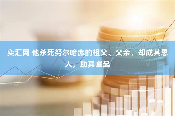 奕汇网 他杀死努尔哈赤的祖父、父亲，却成其恩人，助其崛起