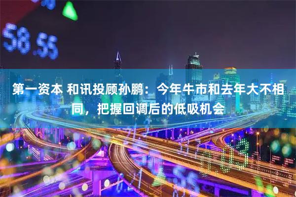 第一资本 和讯投顾孙鹏:今年牛市和去年大不相同,把握回调后的低吸机会