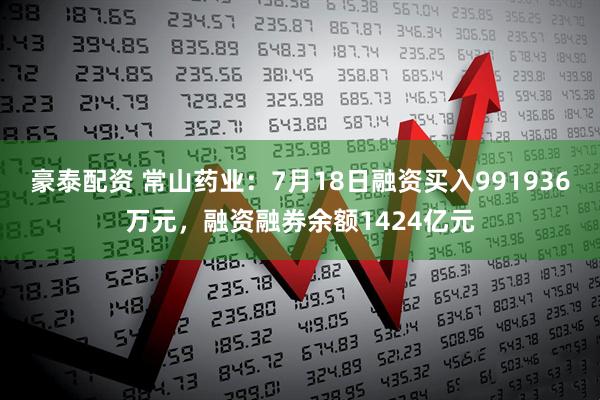 豪泰配资 常山药业：7月18日融资买入991936万元，融资融券余额1424亿元